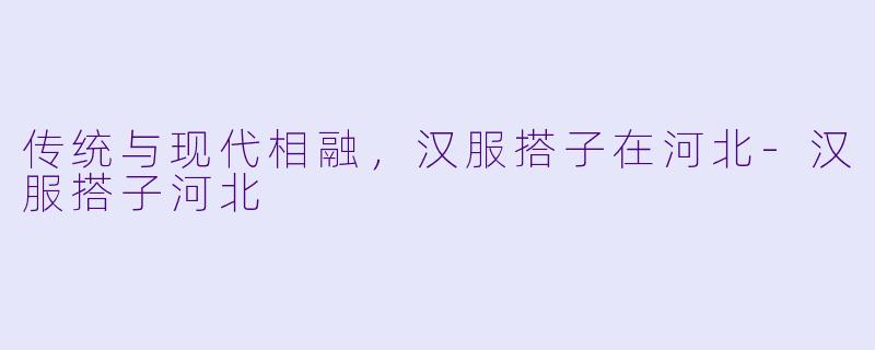 传统与现代相融，汉服搭子在河北-汉服搭子河北