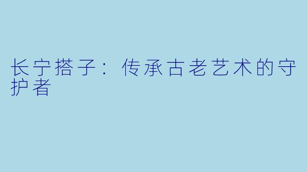 长宁搭子:传承古老艺术的守护者