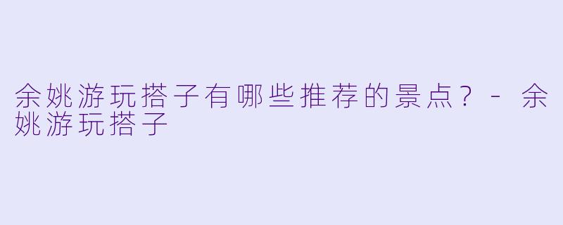 余姚游玩搭子有哪些推荐的景点？