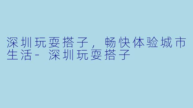 深圳玩耍搭子，畅快体验城市生活-深圳玩耍搭子