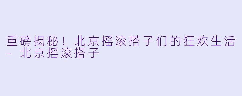 重磅揭秘！北京摇滚搭子们的狂欢生活-北京摇滚搭子