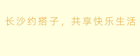 长沙约搭子，共享快乐生活