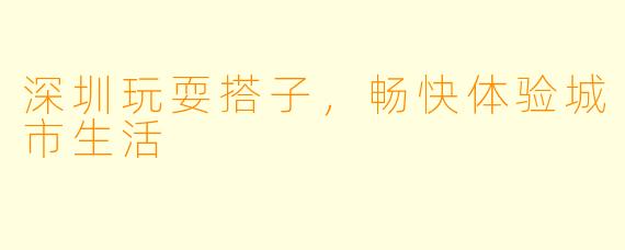 深圳玩耍搭子，畅快体验城市生活