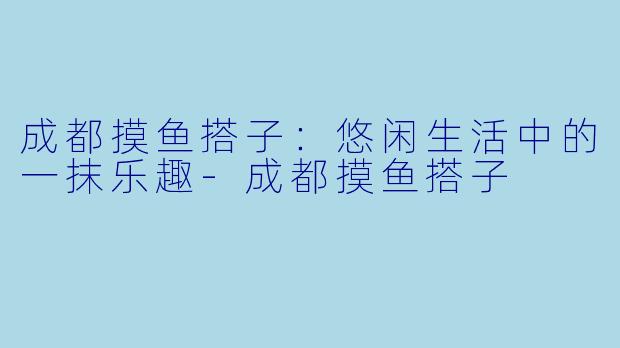 成都摸鱼搭子：悠闲生活中的一抹乐趣-成都摸鱼搭子
