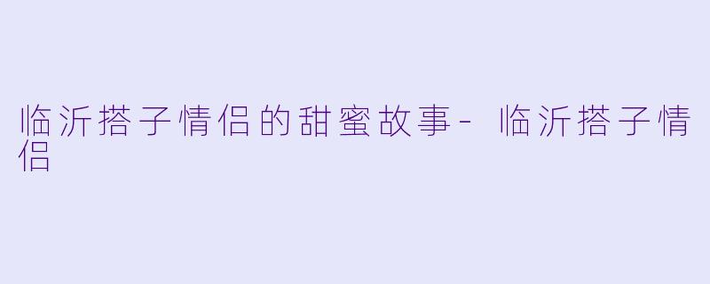 临沂搭子情侣的甜蜜故事-临沂搭子情侣
