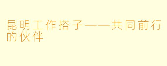 昆明工作搭子——共同前行的伙伴
