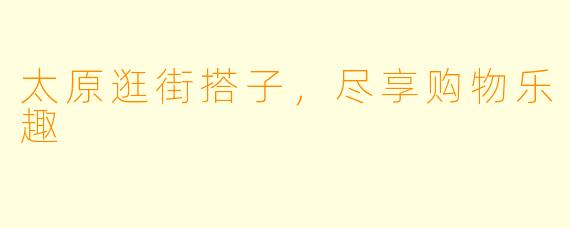 太原逛街搭子，尽享购物乐趣
