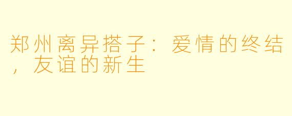 郑州离异搭子：爱情的终结，友谊的新生