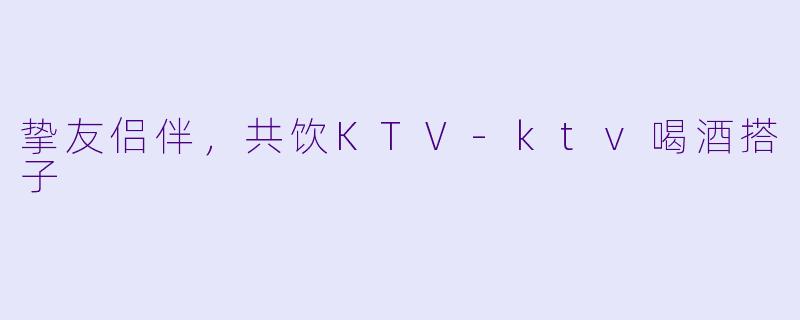 挚友侣伴，共饮KTV-ktv喝酒搭子