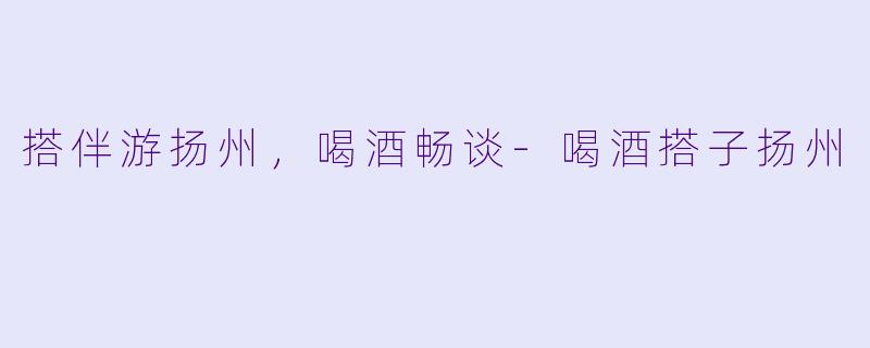 搭伴游扬州，喝酒畅谈-喝酒搭子扬州