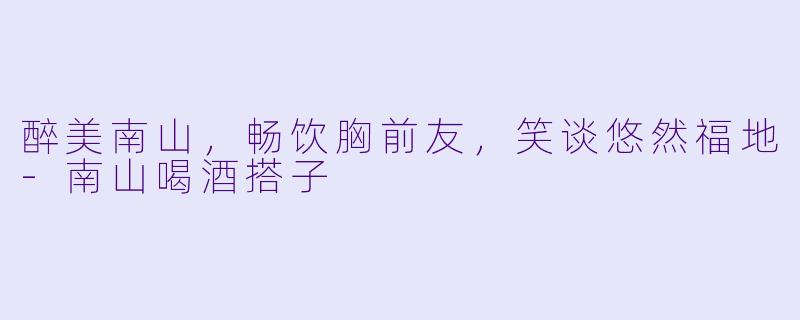 醉美南山，畅饮胸前友，笑谈悠然福地-南山喝酒搭子
