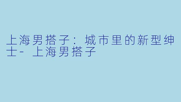 上海男搭子：城市里的新型绅士-上海男搭子
