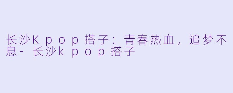 长沙Kpop搭子：青春热血，追梦不息-长沙kpop搭子