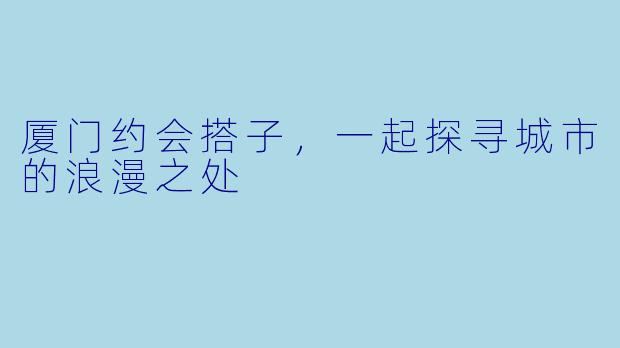厦门约会搭子，一起探寻城市的浪漫之处