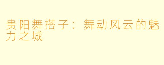 贵阳舞搭子：舞动风云的魅力之城