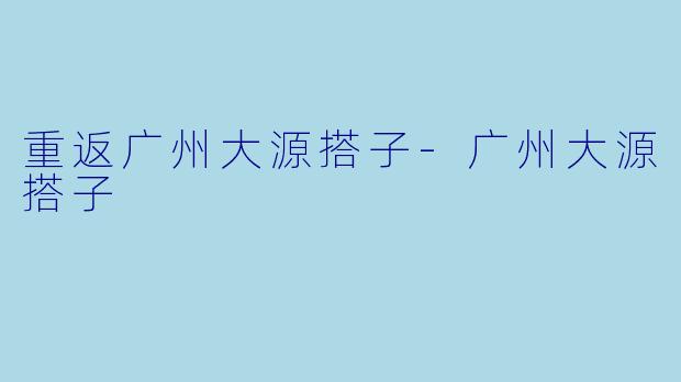 重返广州大源搭子-广州大源搭子