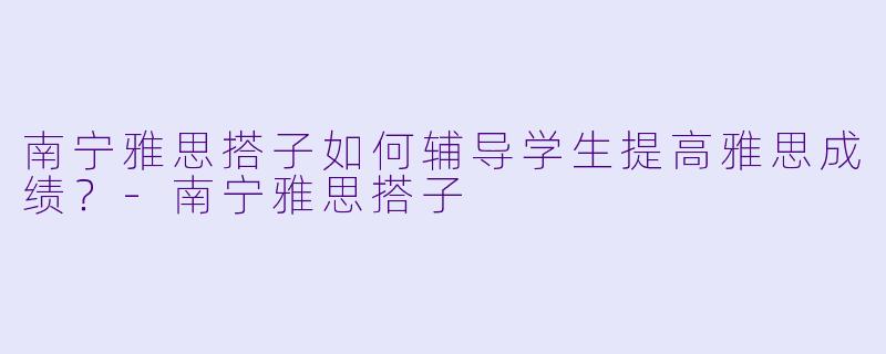 南宁雅思搭子如何辅导学生提高雅思成绩？