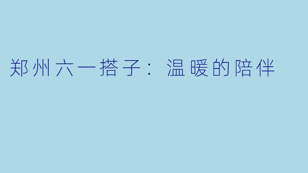 郑州六一搭子：温暖的陪伴