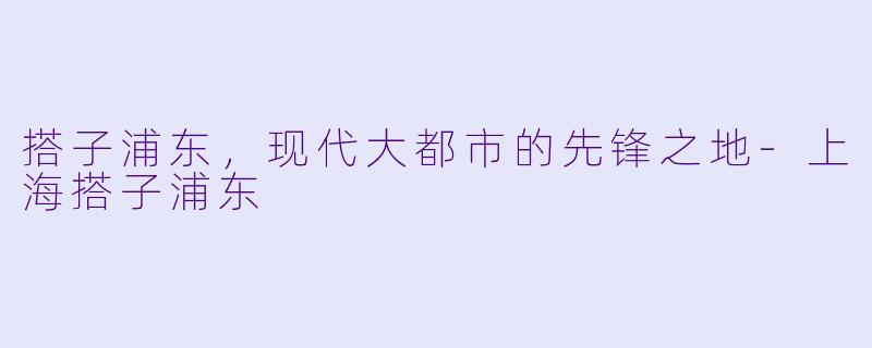 搭子浦东，现代大都市的先锋之地-上海搭子浦东
