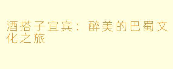 酒搭子宜宾：醉美的巴蜀文化之旅
