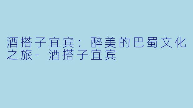 酒搭子宜宾：醉美的巴蜀文化之旅-酒搭子宜宾