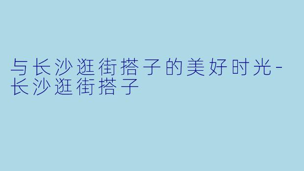 与长沙逛街搭子的美好时光-长沙逛街搭子