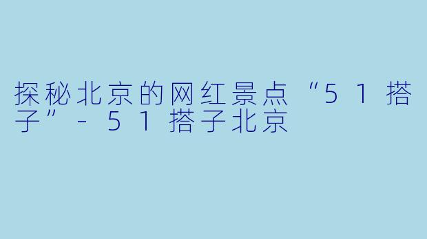 探秘北京的网红景点“51搭子”-51搭子北京