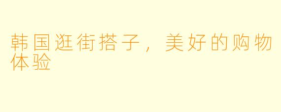 韩国逛街搭子，美好的购物体验