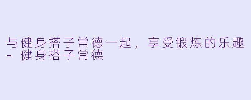 与健身搭子常德一起，享受锻炼的乐趣-健身搭子常德