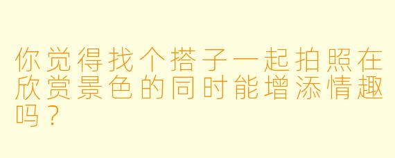 你觉得找个搭子一起拍照在欣赏景色的同时能增添情趣吗？