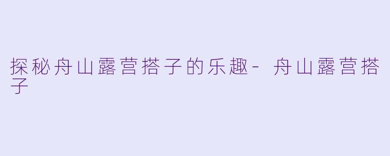 探秘舟山露营搭子的乐趣-舟山露营搭子