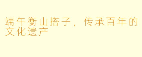 端午衡山搭子，传承百年的文化遗产