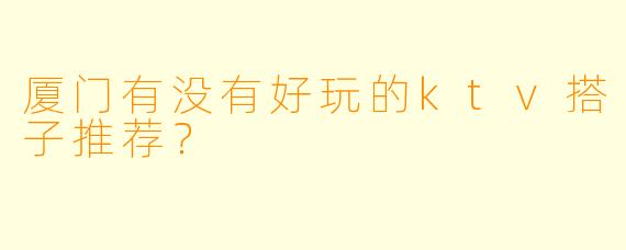 厦门有没有好玩的ktv搭子推荐？