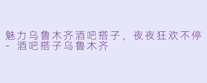 魅力乌鲁木齐酒吧搭子，夜夜狂欢不停