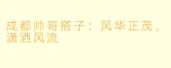 成都帅哥搭子：风华正茂，潇洒风流