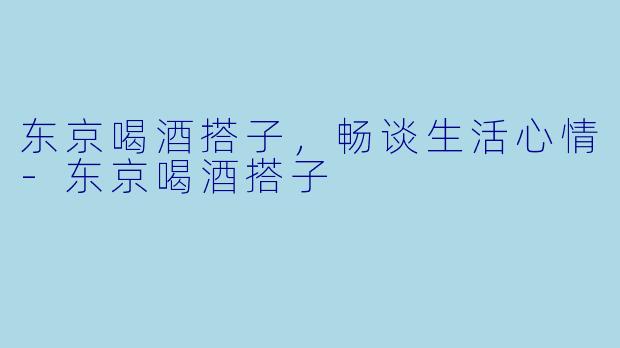 东京喝酒搭子，畅谈生活心情-东京喝酒搭子