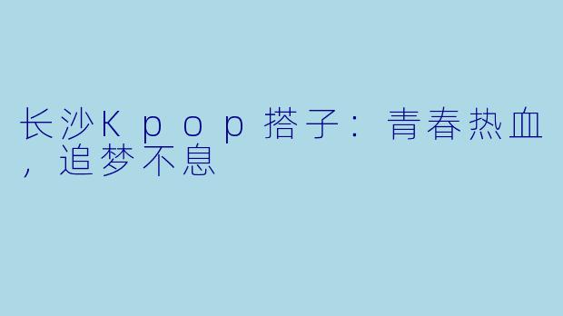 长沙Kpop搭子：青春热血，追梦不息