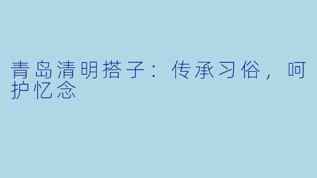青岛清明搭子：传承习俗，呵护忆念