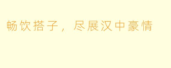 畅饮搭子，尽展汉中豪情