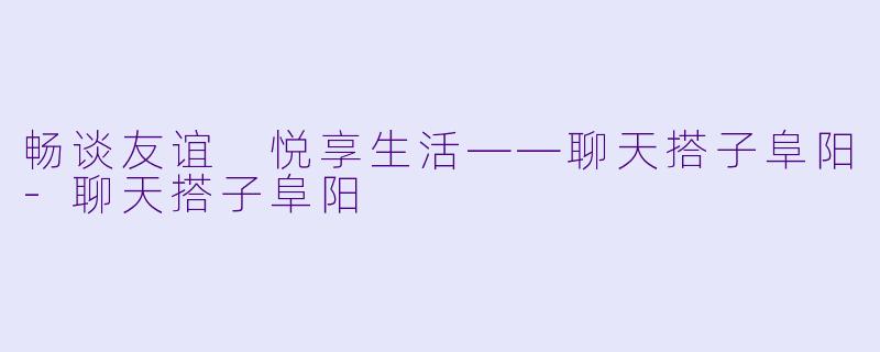 畅谈友谊 悦享生活——聊天搭子阜阳-聊天搭子阜阳