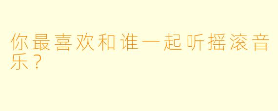 你最喜欢和谁一起听摇滚音乐？
