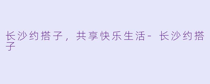 长沙约搭子，共享快乐生活-长沙约搭子