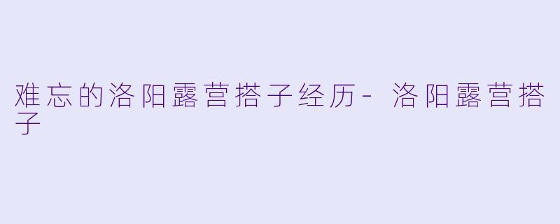 难忘的洛阳露营搭子经历-洛阳露营搭子