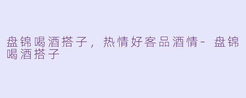 盘锦喝酒搭子，热情好客品酒情