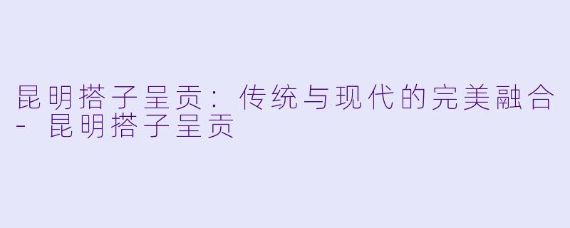昆明搭子呈贡：传统与现代的完美融合-昆明搭子呈贡