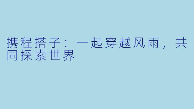携程搭子：一起穿越风雨，共同探索世界