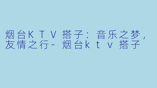烟台KTV搭子：音乐之梦，友情之行-烟台ktv搭子