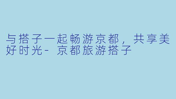 与搭子一起畅游京都，共享美好时光-京都旅游搭子
