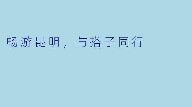 畅游昆明，与搭子同行