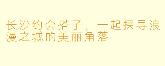 长沙约会搭子，一起探寻浪漫之城的美丽角落